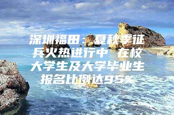 深圳福田：夏秋季征兵火热进行中 在校大学生及大学毕业生报名比例达95%