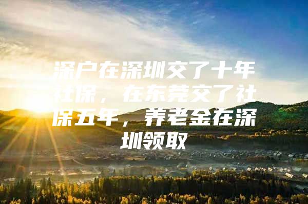 深户在深圳交了十年社保，在东莞交了社保五年，养老金在深圳领取