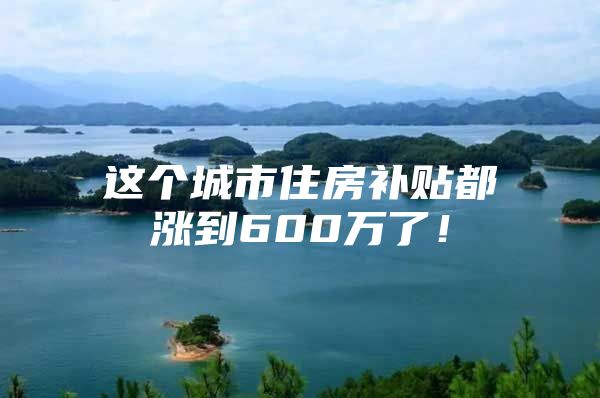 这个城市住房补贴都涨到600万了！