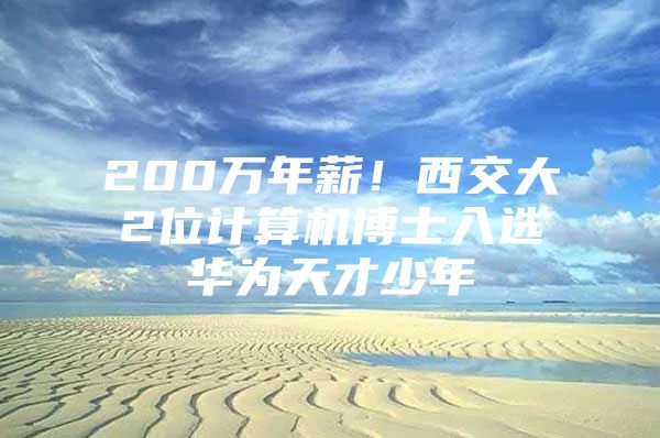 200万年薪！西交大2位计算机博士入选华为天才少年