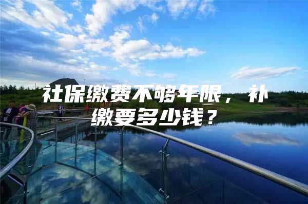 社保缴费不够年限，补缴要多少钱？