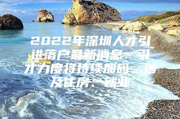 2022年深圳人才引进落户最新消息：引才力度将持续加码，涉及住房、就业