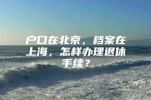 户口在北京，档案在上海，怎样办理退休手续？