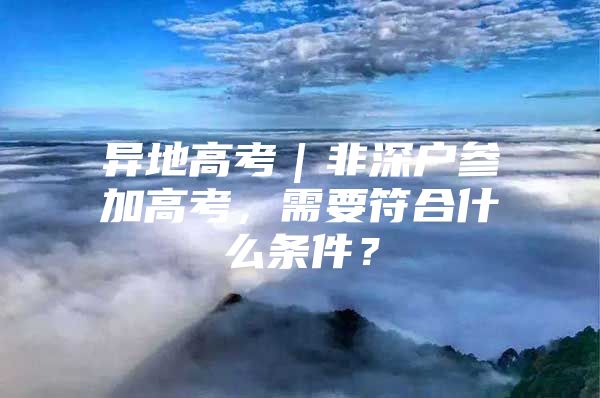 异地高考｜非深户参加高考，需要符合什么条件？