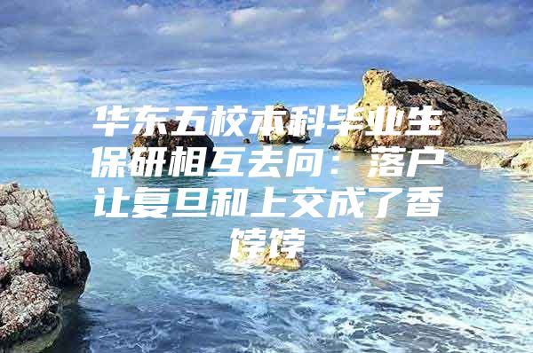 华东五校本科毕业生保研相互去向：落户让复旦和上交成了香饽饽