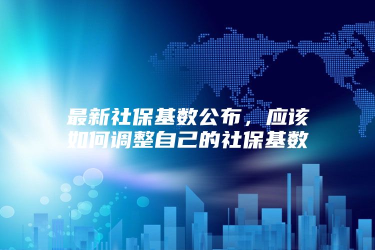 最新社保基数公布，应该如何调整自己的社保基数