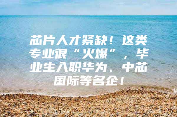 芯片人才紧缺！这类专业很“火爆”，毕业生入职华为、中芯国际等名企！