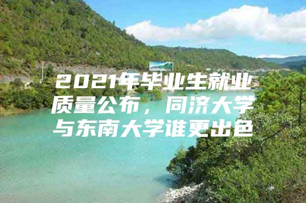 2021年毕业生就业质量公布，同济大学与东南大学谁更出色