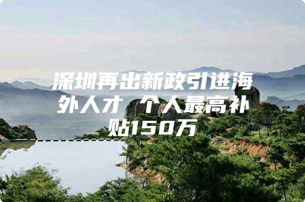 深圳再出新政引进海外人才 个人最高补贴150万