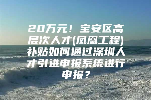 20万元！宝安区高层次人才(凤凰工程)补贴如何通过深圳人才引进申报系统进行申报？