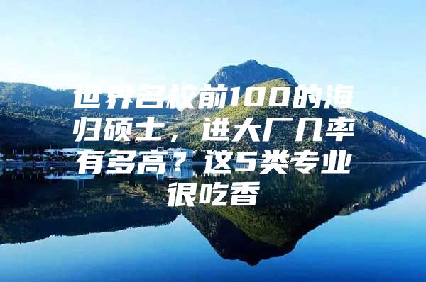 世界名校前100的海归硕士，进大厂几率有多高？这5类专业很吃香