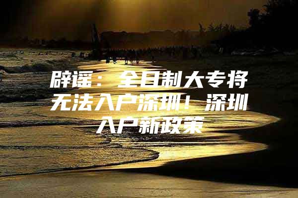 辟谣：全日制大专将无法入户深圳！深圳入户新政策