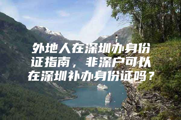 外地人在深圳办身份证指南，非深户可以在深圳补办身份证吗？