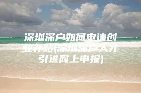 深圳深户如何申请创业补贴(深圳深户人才引进网上申报)