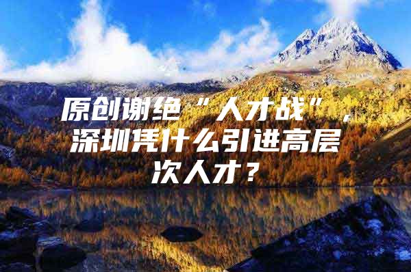 原创谢绝“人才战”，深圳凭什么引进高层次人才？