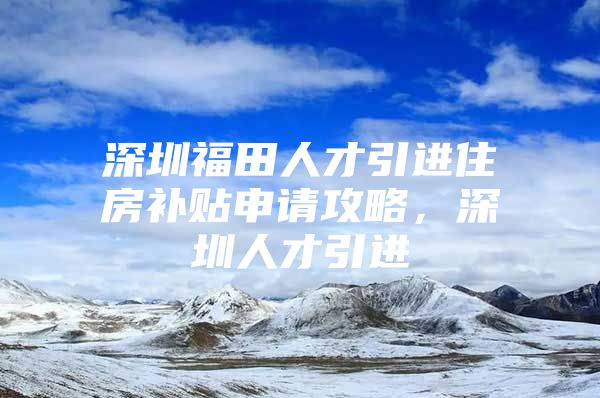深圳福田人才引进住房补贴申请攻略，深圳人才引进
