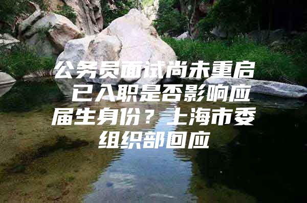 公务员面试尚未重启 已入职是否影响应届生身份？上海市委组织部回应