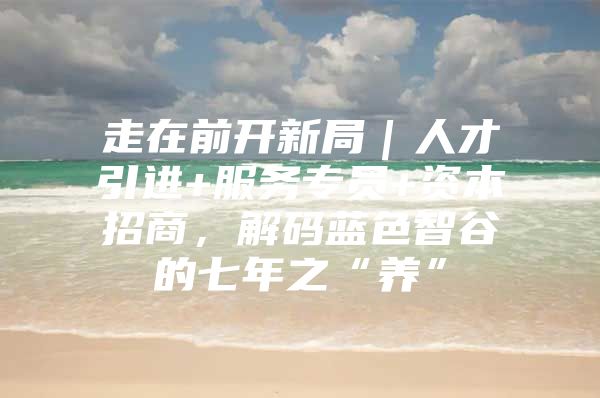 走在前开新局｜人才引进+服务专员+资本招商，解码蓝色智谷的七年之“养”
