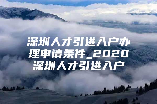 深圳人才引进入户办理申请条件_2020深圳人才引进入户