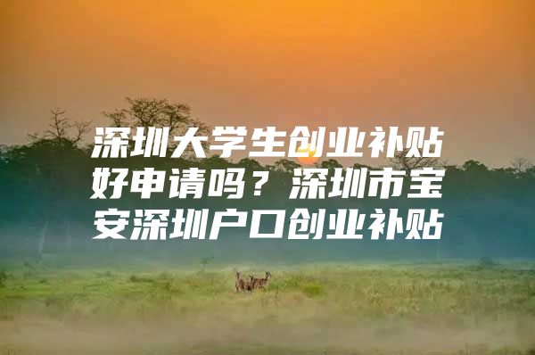 深圳大学生创业补贴好申请吗？深圳市宝安深圳户口创业补贴