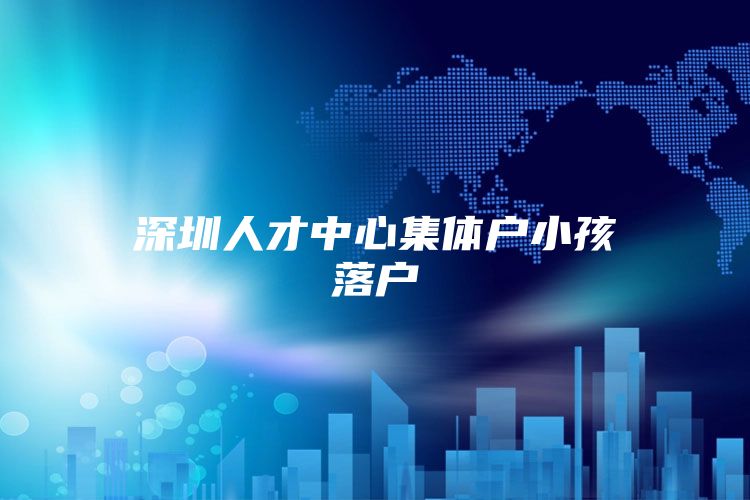 深圳人才中心集体户小孩落户