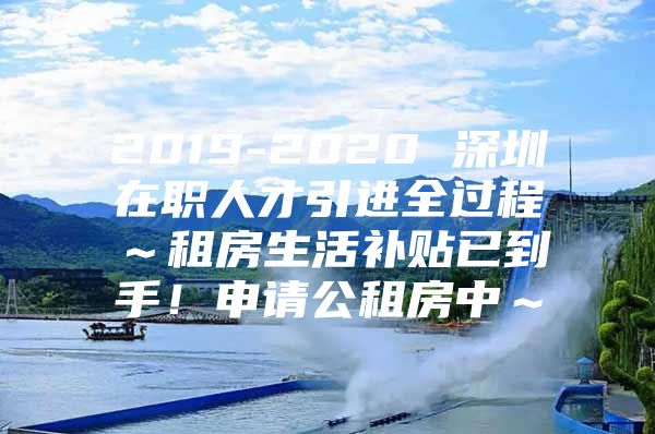 2019-2020 深圳在职人才引进全过程～租房生活补贴已到手！申请公租房中～
