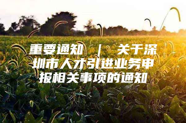 重要通知 ｜ 关于深圳市人才引进业务申报相关事项的通知
