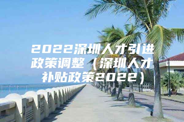 2022深圳人才引进政策调整（深圳人才补贴政策2022）