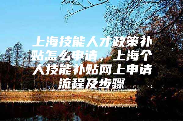 上海技能人才政策补贴怎么申请，上海个人技能补贴网上申请流程及步骤