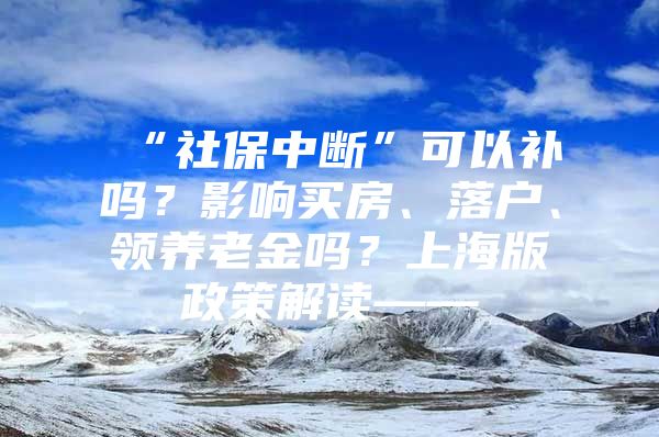 “社保中断”可以补吗？影响买房、落户、领养老金吗？上海版政策解读——