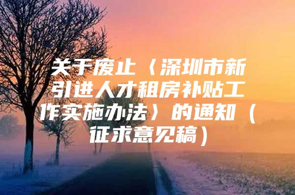 关于废止〈深圳市新引进人才租房补贴工作实施办法〉的通知（征求意见稿）