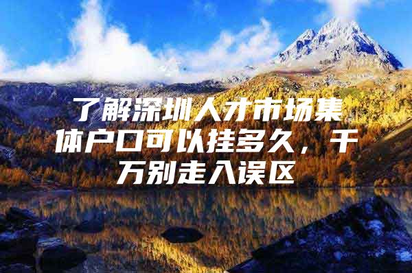 了解深圳人才市场集体户口可以挂多久，千万别走入误区