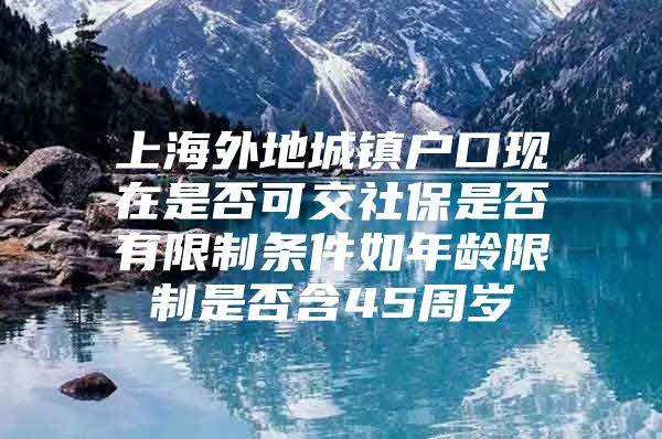 上海外地城镇户口现在是否可交社保是否有限制条件如年龄限制是否含45周岁