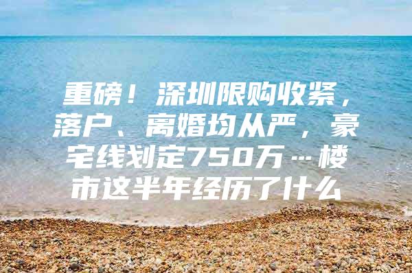 重磅！深圳限购收紧，落户、离婚均从严，豪宅线划定750万…楼市这半年经历了什么
