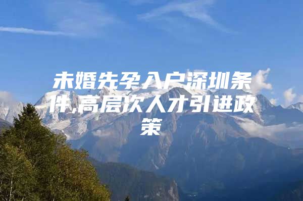 未婚先孕入户深圳条件,高层次人才引进政策