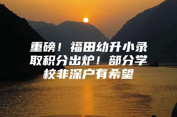 重磅！福田幼升小录取积分出炉！部分学校非深户有希望