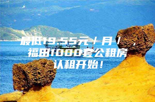 最低19.55元／月／㎡，福田1000套公租房认租开始！