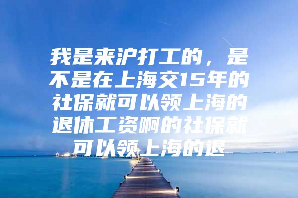 我是来沪打工的，是不是在上海交15年的社保就可以领上海的退休工资啊的社保就可以领上海的退