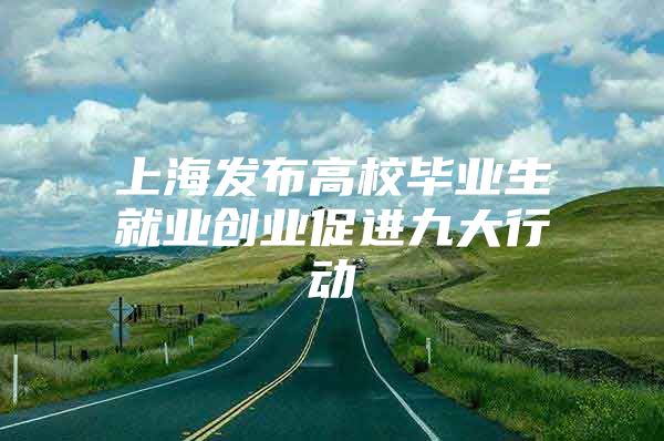 上海发布高校毕业生就业创业促进九大行动