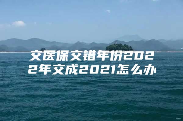 交医保交错年份2022年交成2021怎么办