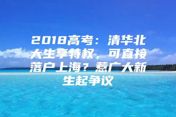 2018高考：清华北大生享特权，可直接落户上海？惹广大新生起争议