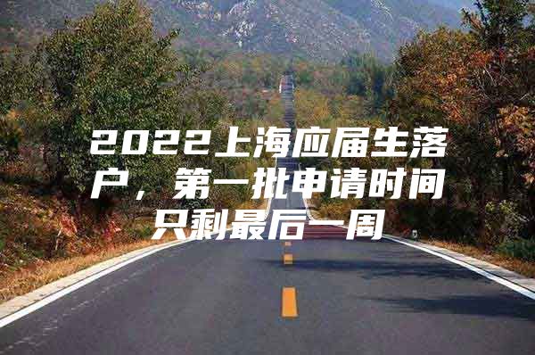 2022上海应届生落户，第一批申请时间只剩最后一周