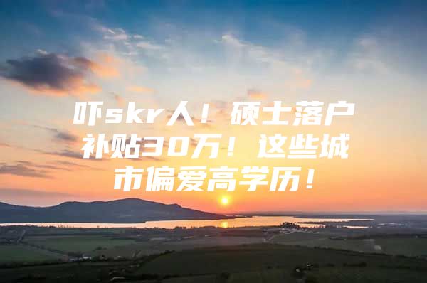 吓skr人！硕士落户补贴30万！这些城市偏爱高学历！