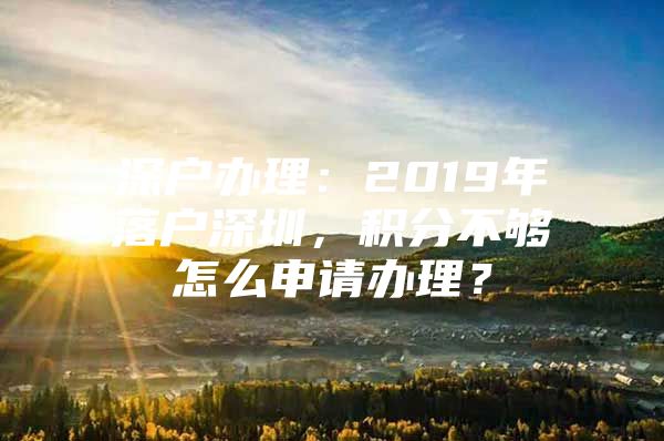 深户办理：2019年落户深圳，积分不够怎么申请办理？