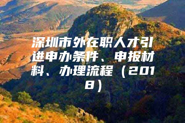 深圳市外在职人才引进申办条件、申报材料、办理流程（2018）