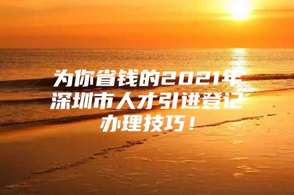 为你省钱的2021年深圳市人才引进登记办理技巧！
