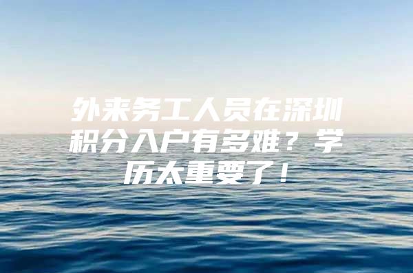 外来务工人员在深圳积分入户有多难？学历太重要了！
