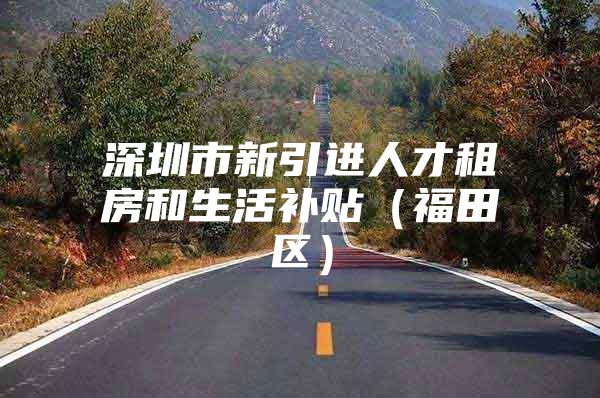 深圳市新引进人才租房和生活补贴（福田区）
