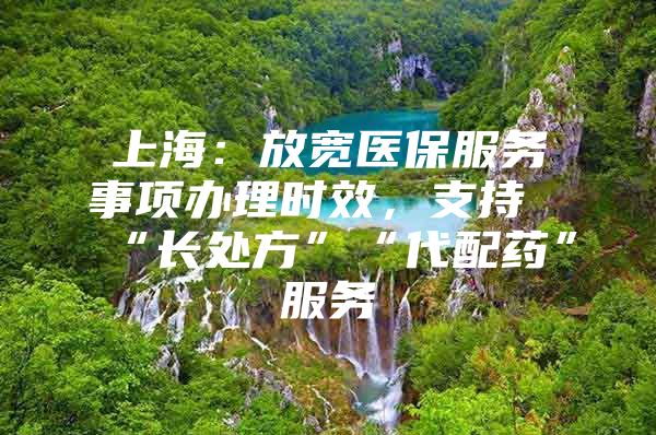 上海：放宽医保服务事项办理时效，支持“长处方”“代配药”服务