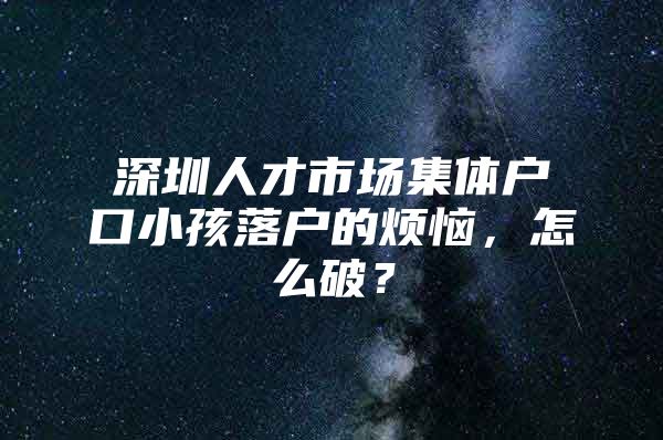 深圳人才市场集体户口小孩落户的烦恼，怎么破？